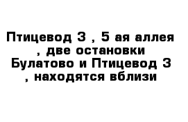 Птицевод-3 , 5-ая аллея , две остановки Булатово и Птицевод-3 , находятся вблизи